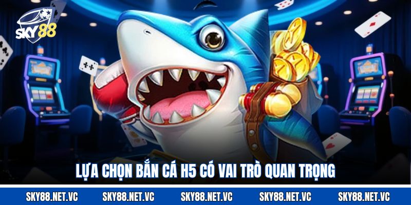 Lựa chọn bắn cá H5 có vai trò quan trọng